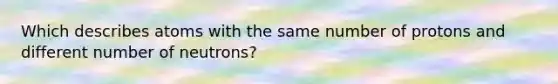 Which describes atoms with the same number of protons and different number of neutrons?