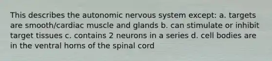 This describes the autonomic nervous system except: a. targets are smooth/cardiac muscle and glands b. can stimulate or inhibit target tissues c. contains 2 neurons in a series d. cell bodies are in the ventral horns of the spinal cord