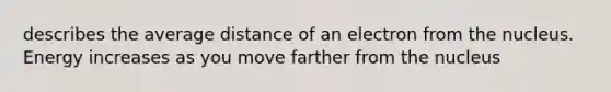 describes the average distance of an electron from the nucleus. Energy increases as you move farther from the nucleus