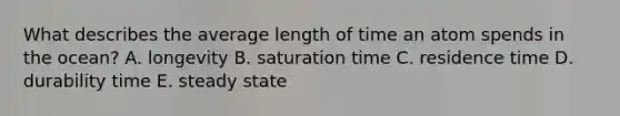 What describes the average length of time an atom spends in the ocean?​ A. ​longevity B. saturation time C. ​residence time D. durability time E. ​steady state