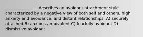 ________________ describes an avoidant attachment style characterized by a negative view of both self and others, high anxiety and avoidance, and distant relationships. A) securely attached B) anxious-ambivalent C) fearfully avoidant D) dismissive avoidant