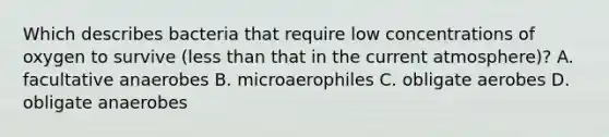 Which describes bacteria that require low concentrations of oxygen to survive (less than that in the current atmosphere)? A. facultative anaerobes B. microaerophiles C. obligate aerobes D. obligate anaerobes