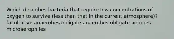 Which describes bacteria that require low concentrations of oxygen to survive (less than that in the current atmosphere)? facultative anaerobes obligate anaerobes obligate aerobes microaerophiles