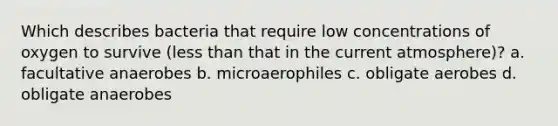 Which describes bacteria that require low concentrations of oxygen to survive (less than that in the current atmosphere)? a. facultative anaerobes b. microaerophiles c. obligate aerobes d. obligate anaerobes