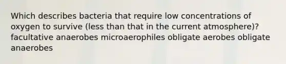 Which describes bacteria that require low concentrations of oxygen to survive (less than that in the current atmosphere)? facultative anaerobes microaerophiles obligate aerobes obligate anaerobes