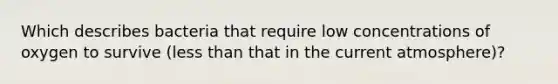 Which describes bacteria that require low concentrations of oxygen to survive (<a href='https://www.questionai.com/knowledge/k7BtlYpAMX-less-than' class='anchor-knowledge'>less than</a> that in the current atmosphere)?