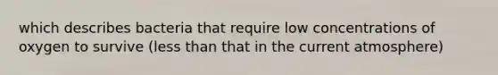 which describes bacteria that require low concentrations of oxygen to survive (less than that in the current atmosphere)