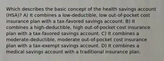 Which describes the basic concept of the health savings account (HSA)? A) It combines a low-deductible, low out-of-pocket cost insurance plan with a tax-favored savings account. B) It combines a high-deductible, high out-of-pocket cost insurance plan with a tax-favored savings account. C) It combines a moderate-deductible, moderate out-of-pocket cost insurance plan with a tax-exempt savings account. D) It combines a medical savings account with a traditional insurance plan.