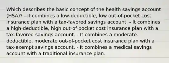 Which describes the basic concept of the health savings account (HSA)? - It combines a low-deductible, low out-of-pocket cost insurance plan with a tax-favored savings account. - It combines a high-deductible, high out-of-pocket cost insurance plan with a tax-favored savings account. - It combines a moderate-deductible, moderate out-of-pocket cost insurance plan with a tax-exempt savings account. - It combines a medical savings account with a traditional insurance plan.