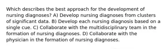 Which describes the best approach for the development of nursing diagnoses? A) Develop nursing diagnoses from clusters of significant data. B) Develop each nursing diagnosis based on a single cue. C) Collaborate with the multidisciplinary team in the formation of nursing diagnoses. D) Collaborate with the physician in the formation of nursing diagnoses.