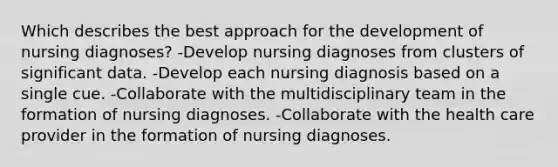 Which describes the best approach for the development of nursing diagnoses? -Develop nursing diagnoses from clusters of significant data. -Develop each nursing diagnosis based on a single cue. -Collaborate with the multidisciplinary team in the formation of nursing diagnoses. -Collaborate with the health care provider in the formation of nursing diagnoses.