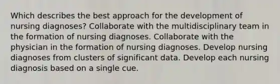 Which describes the best approach for the development of nursing diagnoses? Collaborate with the multidisciplinary team in the formation of nursing diagnoses. Collaborate with the physician in the formation of nursing diagnoses. Develop nursing diagnoses from clusters of significant data. Develop each nursing diagnosis based on a single cue.