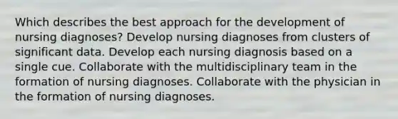 Which describes the best approach for the development of nursing diagnoses? Develop nursing diagnoses from clusters of significant data. Develop each nursing diagnosis based on a single cue. Collaborate with the multidisciplinary team in the formation of nursing diagnoses. Collaborate with the physician in the formation of nursing diagnoses.