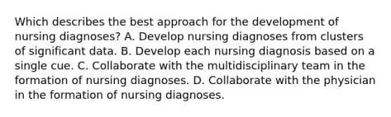 Which describes the best approach for the development of nursing diagnoses? A. Develop nursing diagnoses from clusters of significant data. B. Develop each nursing diagnosis based on a single cue. C. Collaborate with the multidisciplinary team in the formation of nursing diagnoses. D. Collaborate with the physician in the formation of nursing diagnoses.