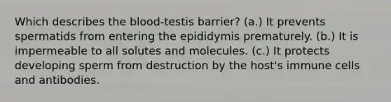 Which describes <a href='https://www.questionai.com/knowledge/k7oXMfj7lk-the-blood' class='anchor-knowledge'>the blood</a>-testis barrier? (a.) It prevents spermatids from entering the epididymis prematurely. (b.) It is impermeable to all solutes and molecules. (c.) It protects developing sperm from destruction by the host's immune cells and antibodies.