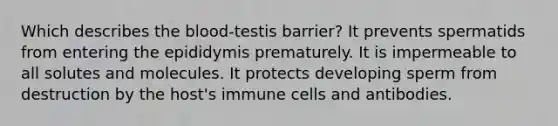 Which describes <a href='https://www.questionai.com/knowledge/k7oXMfj7lk-the-blood' class='anchor-knowledge'>the blood</a>-testis barrier? It prevents spermatids from entering the epididymis prematurely. It is impermeable to all solutes and molecules. It protects developing sperm from destruction by the host's immune cells and antibodies.