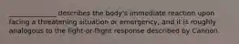 ______________ describes the body's immediate reaction upon facing a threatening situation or emergency, and it is roughly analogous to the fight-or-flight response described by Cannon.