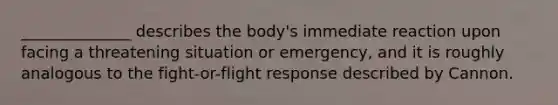 ______________ describes the body's immediate reaction upon facing a threatening situation or emergency, and it is roughly analogous to the fight-or-flight response described by Cannon.