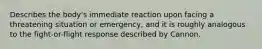 Describes the body's immediate reaction upon facing a threatening situation or emergency, and it is roughly analogous to the fight-or-flight response described by Cannon.