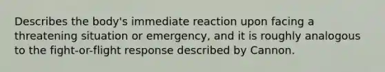 Describes the body's immediate reaction upon facing a threatening situation or emergency, and it is roughly analogous to the fight-or-flight response described by Cannon.