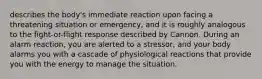 describes the body's immediate reaction upon facing a threatening situation or emergency, and it is roughly analogous to the fight-or-flight response described by Cannon. During an alarm reaction, you are alerted to a stressor, and your body alarms you with a cascade of physiological reactions that provide you with the energy to manage the situation.