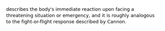 describes the body's immediate reaction upon facing a threatening situation or emergency, and it is roughly analogous to the fight-or-flight response described by Cannon.