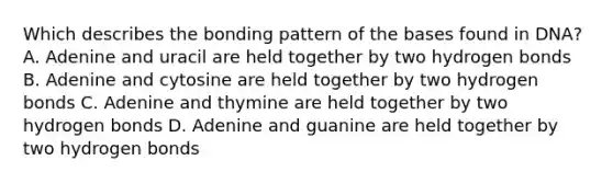 Which describes the bonding pattern of the bases found in DNA? A. Adenine and uracil are held together by two hydrogen bonds B. Adenine and cytosine are held together by two hydrogen bonds C. Adenine and thymine are held together by two hydrogen bonds D. Adenine and guanine are held together by two hydrogen bonds