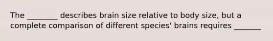 The ________ describes brain size relative to body size, but a complete comparison of different species' brains requires _______