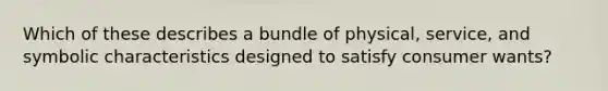 Which of these describes a bundle of physical, service, and symbolic characteristics designed to satisfy consumer wants?