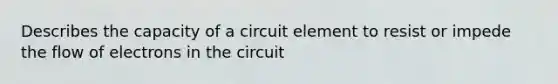 Describes the capacity of a circuit element to resist or impede the flow of electrons in the circuit