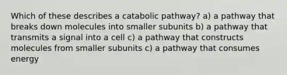 Which of these describes a catabolic pathway? a) a pathway that breaks down molecules into smaller subunits b) a pathway that transmits a signal into a cell c) a pathway that constructs molecules from smaller subunits c) a pathway that consumes energy