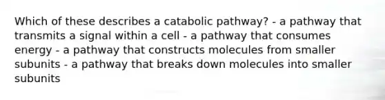 Which of these describes a catabolic pathway? - a pathway that transmits a signal within a cell - a pathway that consumes energy - a pathway that constructs molecules from smaller subunits - a pathway that breaks down molecules into smaller subunits