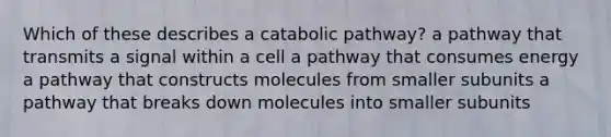 Which of these describes a catabolic pathway? a pathway that transmits a signal within a cell a pathway that consumes energy a pathway that constructs molecules from smaller subunits a pathway that breaks down molecules into smaller subunits