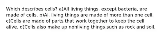 Which describes cells? a)All living things, except bacteria, are made of cells. b)All living things are made of more than one cell. c)Cells are made of parts that work together to keep the cell alive. d)Cells also make up nonliving things such as rock and soil.