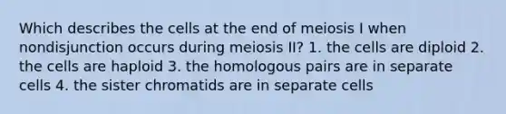 Which describes the cells at the end of meiosis I when nondisjunction occurs during meiosis II? 1. the cells are diploid 2. the cells are haploid 3. the homologous pairs are in separate cells 4. the sister chromatids are in separate cells