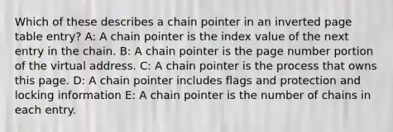 Which of these describes a chain pointer in an inverted page table entry? A: A chain pointer is the index value of the next entry in the chain. B: A chain pointer is the page number portion of the virtual address. C: A chain pointer is the process that owns this page. D: A chain pointer includes flags and protection and locking information E: A chain pointer is the number of chains in each entry.