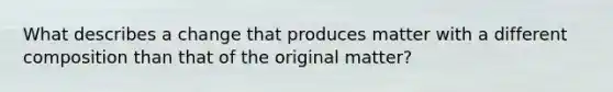 What describes a change that produces matter with a different composition than that of the original matter?