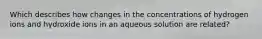 Which describes how changes in the concentrations of hydrogen ions and hydroxide ions in an aqueous solution are related?