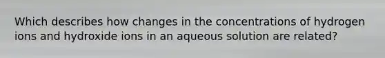 Which describes how changes in the concentrations of hydrogen ions and hydroxide ions in an aqueous solution are related?