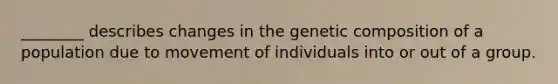 ________ describes changes in the genetic composition of a population due to movement of individuals into or out of a group.