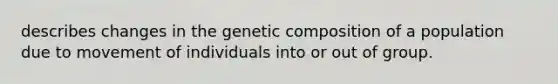 describes changes in the genetic composition of a population due to movement of individuals into or out of group.