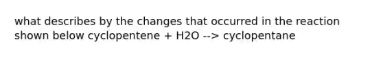 what describes by the changes that occurred in the reaction shown below cyclopentene + H2O --> cyclopentane