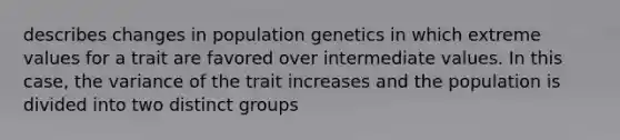 describes changes in population genetics in which extreme values for a trait are favored over intermediate values. In this case, the variance of the trait increases and the population is divided into two distinct groups