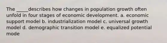 The _____describes how changes in population growth often unfold in four stages of economic development. a. economic support model b. industrialization model c. universal growth model d. demographic transition model e. equalized potential mode