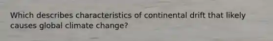 Which describes characteristics of continental drift that likely causes global climate change?