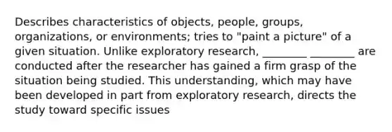 Describes characteristics of objects, people, groups, organizations, or environments; tries to "paint a picture" of a given situation. Unlike exploratory research, ________ ________ are conducted after the researcher has gained a firm grasp of the situation being studied. This understanding, which may have been developed in part from exploratory research, directs the study toward specific issues