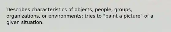 Describes characteristics of objects, people, groups, organizations, or environments; tries to "paint a picture" of a given situation.