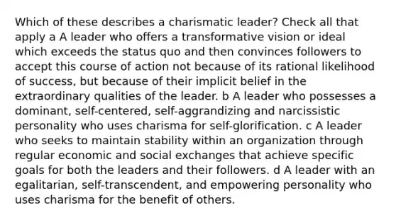 Which of these describes a charismatic leader? Check all that apply a A leader who offers a transformative vision or ideal which exceeds the status quo and then convinces followers to accept this course of action not because of its rational likelihood of success, but because of their implicit belief in the extraordinary qualities of the leader. b A leader who possesses a dominant, self-centered, self-aggrandizing and narcissistic personality who uses charisma for self-glorification. c A leader who seeks to maintain stability within an organization through regular economic and social exchanges that achieve specific goals for both the leaders and their followers. d A leader with an egalitarian, self-transcendent, and empowering personality who uses charisma for the benefit of others.