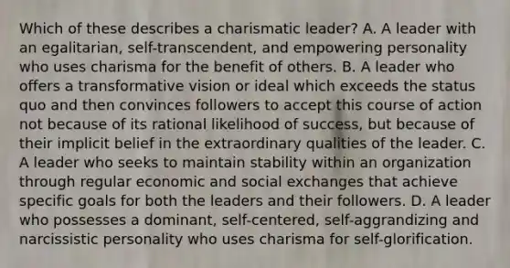 Which of these describes a charismatic leader? A. A leader with an egalitarian, self-transcendent, and empowering personality who uses charisma for the benefit of others. B. A leader who offers a transformative vision or ideal which exceeds the status quo and then convinces followers to accept this course of action not because of its rational likelihood of success, but because of their implicit belief in the extraordinary qualities of the leader. C. A leader who seeks to maintain stability within an organization through regular economic and social exchanges that achieve specific goals for both the leaders and their followers. D. A leader who possesses a dominant, self-centered, self-aggrandizing and narcissistic personality who uses charisma for self-glorification.