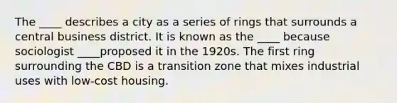 The ____ describes a city as a series of rings that surrounds a central business district. It is known as the ____ because sociologist ____proposed it in the 1920s. The first ring surrounding the CBD is a transition zone that mixes industrial uses with low-cost housing.